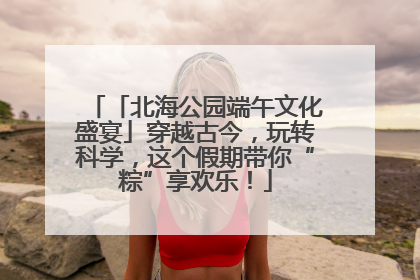 「北海公园端午文化盛宴」穿越古今，玩转科学，这个假期带你“粽”享欢乐！