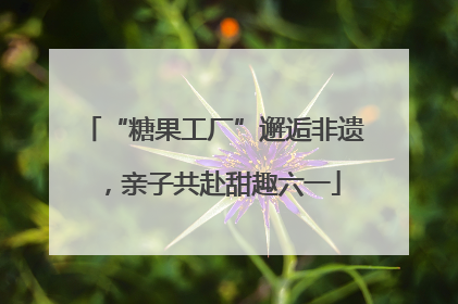 “糖果工厂”邂逅非遗，亲子共赴甜趣六一