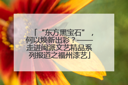 “东方黑宝石”，何以焕新出彩？——走进闽派文艺精品系列报道之福州漆艺