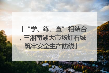 “学、练、查”相结合，三湘南湖大市场灯石城筑牢安全生产防线