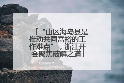 “山区海岛县是推动共同富裕的工作难点”，浙江开会聚焦破解之道
