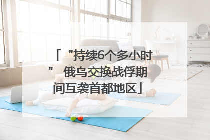 “持续6个多小时” 俄乌交换战俘期间互袭首都地区