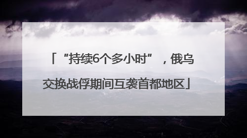 “持续6个多小时”，俄乌交换战俘期间互袭首都地区