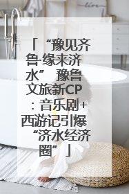 “豫见齐鲁·缘来济水” 豫鲁文旅新CP：音乐剧+西游记引爆“济水经济圈”