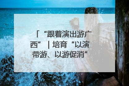 “跟着演出游广西”｜培育“以演带游、以游促消”文旅消费新生态