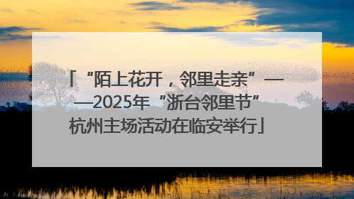 “陌上花开，邻里走亲”——2025年“浙台邻里节”杭州主场活动在临安举行