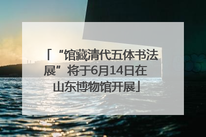 “馆藏清代五体书法展”将于6月14日在山东博物馆开展