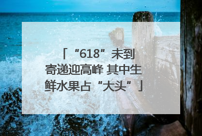 “618”未到 寄递迎高峰 其中生鲜水果占“大头”