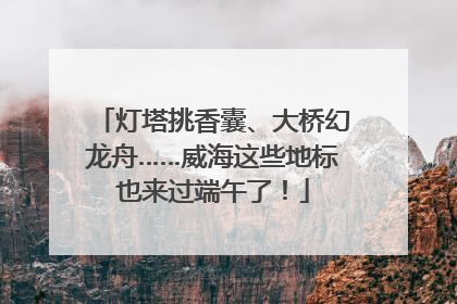 灯塔挑香囊、大桥幻龙舟……威海这些地标也来过端午了！