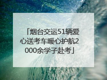 烟台交运51辆爱心送考车暖心护航2000余学子赴考