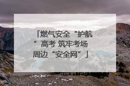 燃气安全“护航”高考 筑牢考场周边“安全网”