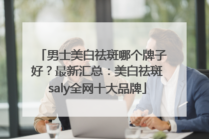 男士美白祛斑哪个牌子好？最新汇总：美白祛斑saly全网十大品牌
