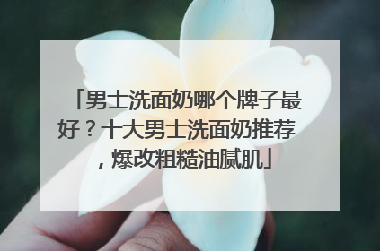 男士洗面奶哪个牌子最好？十大男士洗面奶推荐，爆改粗糙油腻肌