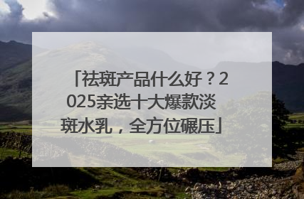 祛斑产品什么好？2025亲选十大爆款淡斑水乳，全方位碾压
