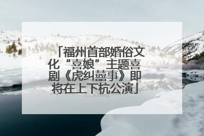 福州首部婚俗文化“喜娘”主题喜剧《虎纠囍事》即将在上下杭公演