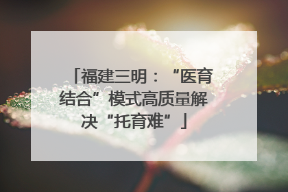 福建三明：“医育结合”模式高质量解决“托育难”