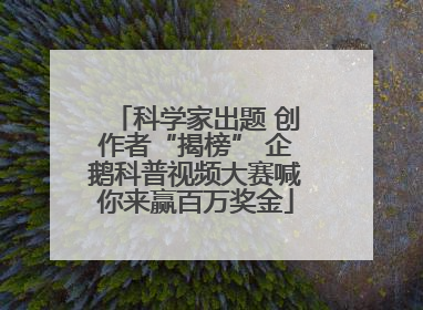 科学家出题 创作者“揭榜” 企鹅科普视频大赛喊你来赢百万奖金