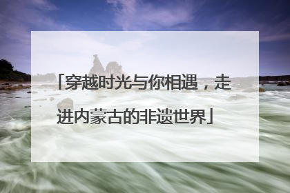 穿越时光与你相遇，走进内蒙古的非遗世界