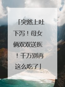 突然上吐下泻！母女俩双双送医！千万别再这么吃了