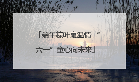 端午粽叶裹温情 “六一”童心向未来