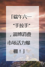 端午六一“手拉手”，淄博消费市场活力爆棚！