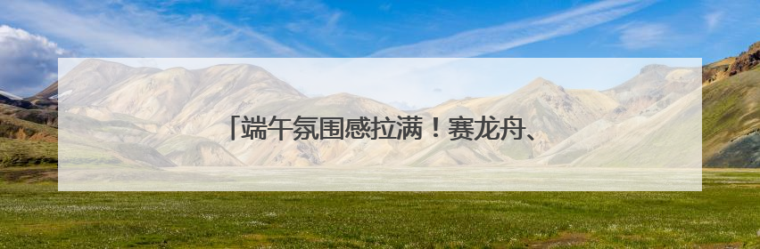 端午氛围感拉满！赛龙舟、粽子、香包都有了新花样