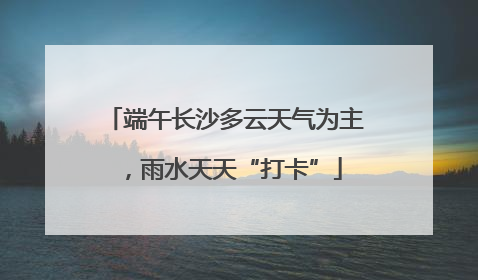 端午长沙多云天气为主，雨水天天“打卡”