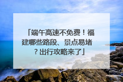 端午高速不免费！福建哪些路段、景点易堵？出行攻略来了