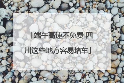 端午高速不免费 四川这些地方容易堵车