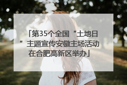第35个全国“土地日”主题宣传安徽主场活动在合肥高新区举办