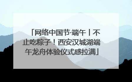 网络中国节·端午丨不止吃粽子！西安汉城湖端午龙舟体验仪式感拉满