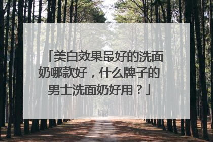美白效果最好的洗面奶哪款好，什么牌子的男士洗面奶好用？