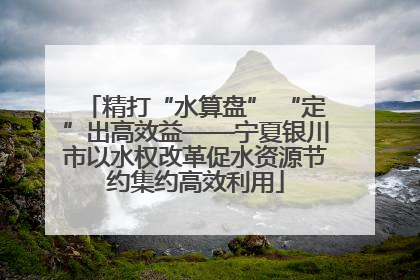 精打“水算盘” “定”出高效益——宁夏银川市以水权改革促水资源节约集约高效利用