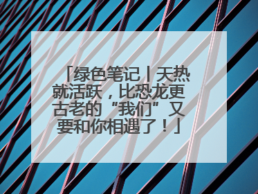绿色笔记丨天热就活跃，比恐龙更古老的“我们”又要和你相遇了！
