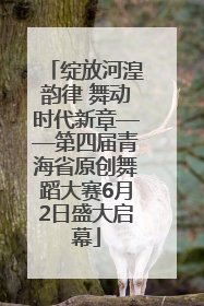 绽放河湟韵律 舞动时代新章——第四届青海省原创舞蹈大赛6月2日盛大启幕