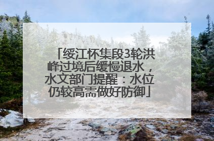 绥江怀集段3轮洪峰过境后缓慢退水，水文部门提醒：水位仍较高需做好防御