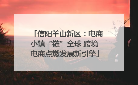 信阳羊山新区：电商小镇“链”全球 跨境电商点燃发展新引擎