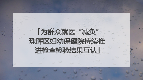 为群众就医“减负” 珠晖区妇幼保健院持续推进检查检验结果互认