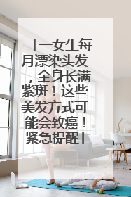 一女生每月漂染头发，全身长满紫斑！这些美发方式可能会致癌！紧急提醒