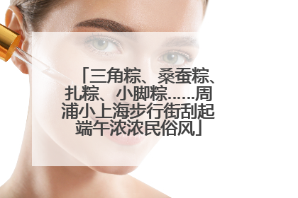 三角粽、桑蚕粽、扎粽、小脚粽……周浦小上海步行街刮起端午浓浓民俗风