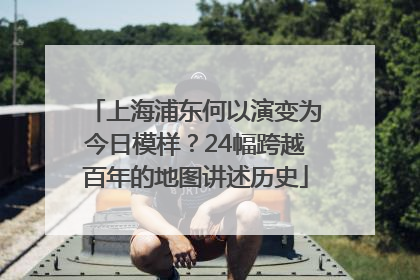 上海浦东何以演变为今日模样？24幅跨越百年的地图讲述历史