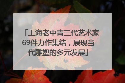 上海老中青三代艺术家69件力作集结，展现当代雕塑的多元发展