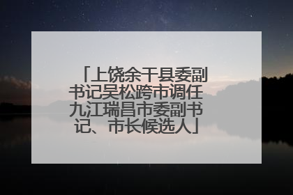 上饶余干县委副书记吴松跨市调任九江瑞昌市委副书记、市长候选人