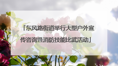 东风路街道举行大型户外宣传咨询暨消防技能比武活动