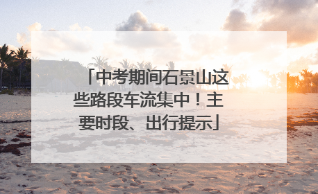 中考期间石景山这些路段车流集中！主要时段、出行提示