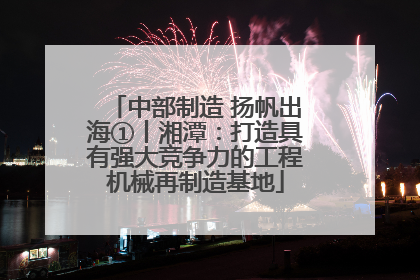 中部制造 扬帆出海①丨湘潭：打造具有强大竞争力的工程机械再制造基地