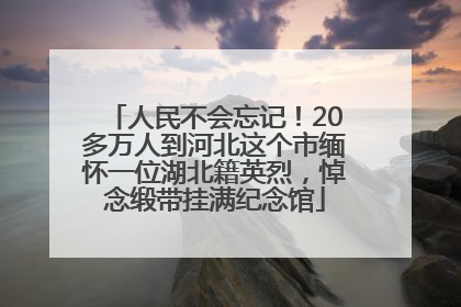人民不会忘记！20多万人到河北这个市缅怀一位湖北籍英烈，悼念缎带挂满纪念馆