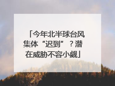 今年北半球台风集体“迟到”？潜在威胁不容小觑