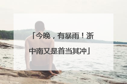今晚，有暴雨！浙中南又是首当其冲