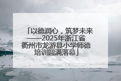 以德润心，筑梦未来——2025年浙江省衢州市龙游县小学师德培训圆满落幕